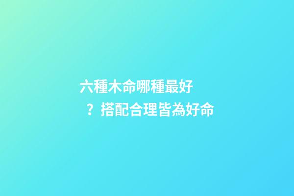 六種木命哪種最好？搭配合理皆為好命